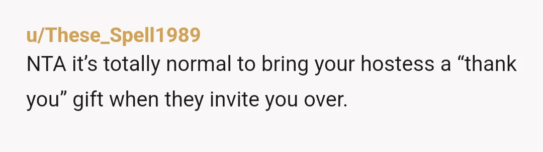 u/These_Spell1989
NTA it’s totally normal to bring your hostess a “thank you” gift when they invite you over.