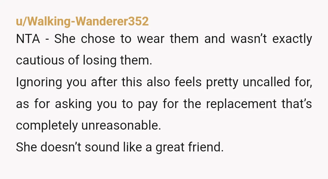 u/Walking-Wanderer352 NTA - She chose to wear them and wasn’t exactly cautious of losing them. Ignoring you after this also feels pretty uncalled for, as for asking you to pay...