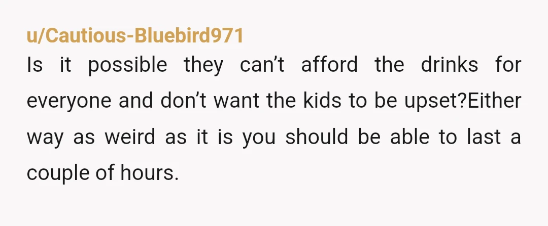 u/Cautious-Bluebird971 Is it possible they can’t afford the drinks for everyone and don’t want the kids to be upset?Either way as weird as it is you should be able to...