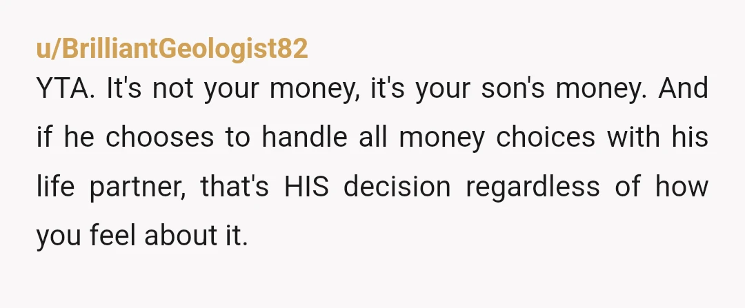 u/Mrs_Weaver YTA. It's your son's money, not yours. He gets to decide, and it's perfectly reasonable to discuss it with his wife. It's perfectly reasonable for them to have discussed...