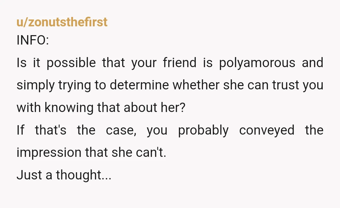 u/zonutsthefirst INFO: Is it possible that your friend is polyamorous and simply trying to determine whether she can trust you with knowing that about her? If that's the case, you...