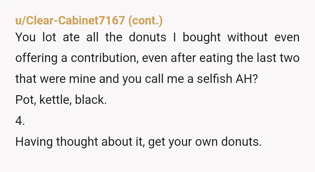 u/Historical_Agent9426 NTA “My understanding from last week was that people just ate all the donuts without any concern for others. Also, did you give me money for the donuts? Did...