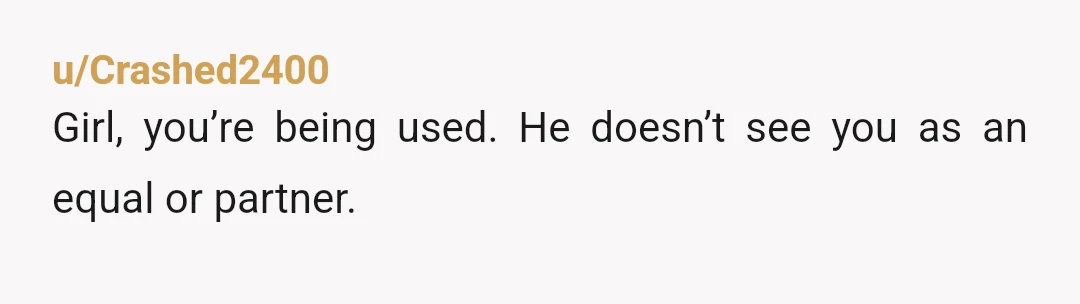 u/Crashed2400
Girl, you’re being used. He doesn’t see you as an equal or partner.