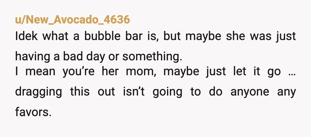u/New_Avocado_4636 Idek what a bubble bar is, but maybe she was just having a bad day or something. I mean you’re her mom, maybe just let it go … dragging...