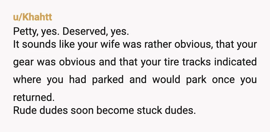 u/Khahtt Petty, yes. Deserved, yes. It sounds like your wife was rather obvious, that your gear was obvious and that your tire tracks indicated where you had parked and would...