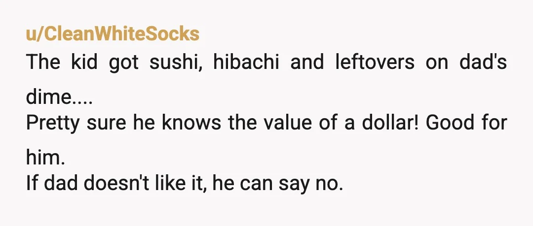 u/CleanWhiteSocks The kid got sushi, hibachi and leftovers on dad's dime.... Pretty sure he knows the value of a dollar! Good for him. If dad doesn't like it, he can...