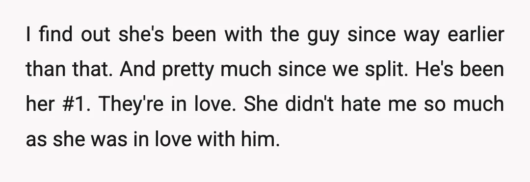 I find out she's been with the guy since way earlier than that. And pretty much since we split. He's been her #1. They're in love. She didn't hate me...