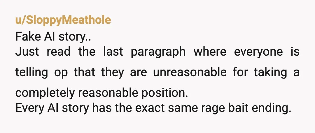 u/SloppyMeathole Fake AI story.. Just read the last paragraph where everyone is telling op that they are unreasonable for taking a completely reasonable position. Every AI story has the exact...