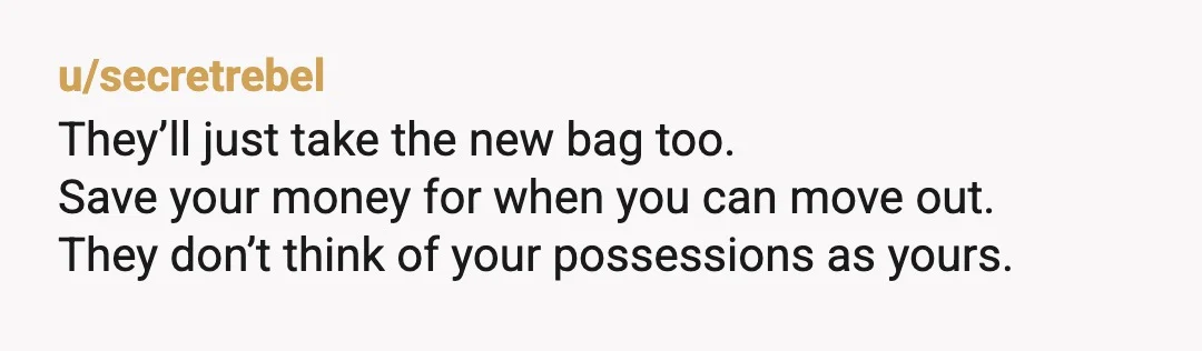 u/secretrebel
They’ll just take the new bag too.
Save your money for when you can move out.
They don’t think of your possessions as yours.