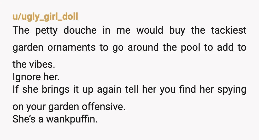 u/ugly_girl_doll The petty douche in me would buy the tackiest garden ornaments to go around the pool to add to the vibes. Ignore her. If she brings it up again...