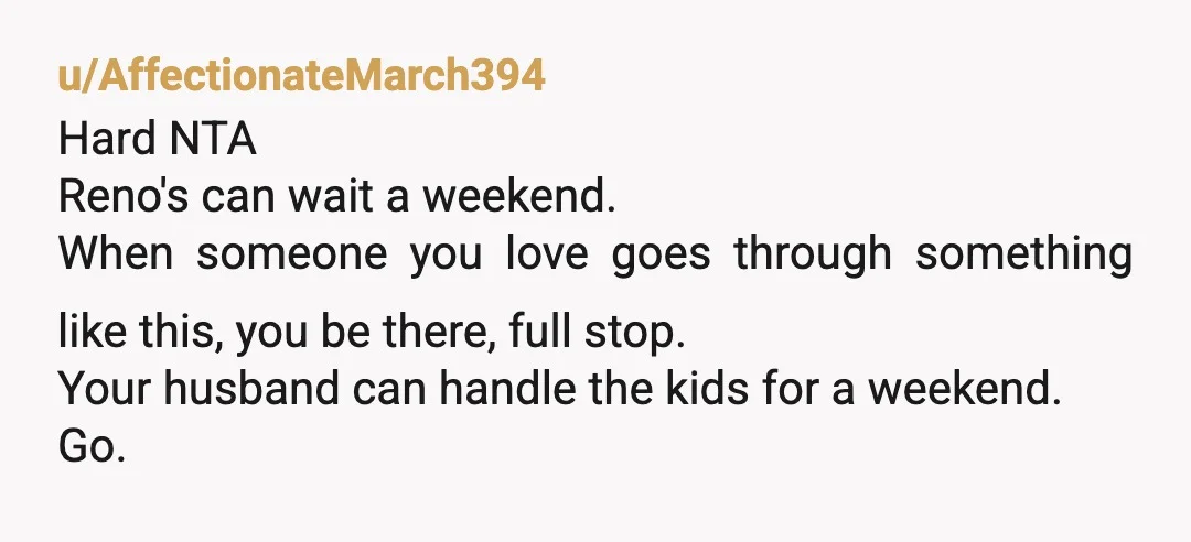 u/AffectionateMarch394 Hard NTA Reno's can wait a weekend. When someone you love goes through something like this, you be there, full stop. Your husband can handle the kids for a...