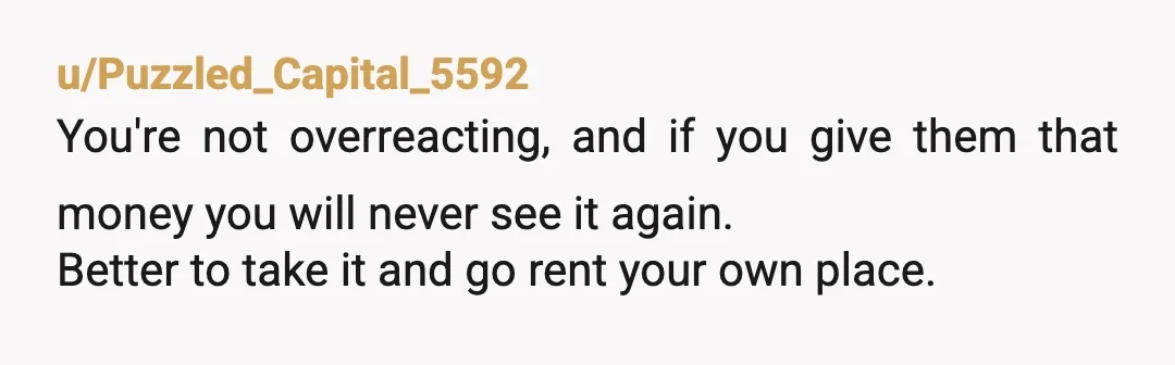 u/Puzzled_Capital_5592
You're not overreacting, and if you give them that money you will never see it again.
Better to take it and go rent your own place.
