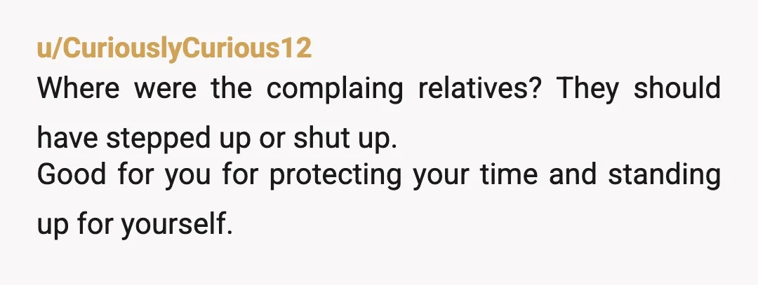 u/CuriouslyCurious12
Where were the complaing relatives? They should have stepped up or shut up.
Good for you for protecting your time and standing up for yourself.