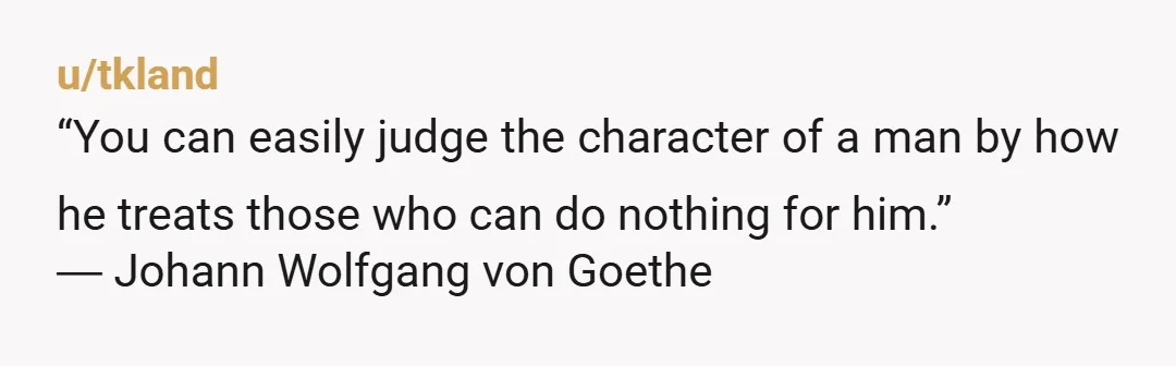 u/tkland
“You can easily judge the character of a man by how he treats those who can do nothing for him.”
― Johann Wolfgang von Goethe