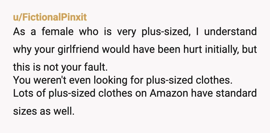 u/FictionalPinxit As a female who is very plus-sized, I understand why your girlfriend would have been hurt initially, but this is not your fault. You weren't even looking for plus-sized...