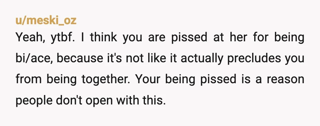 u/meski_oz Yeah, ytbf. I think you are pissed at her for being bi/ace, because it's not like it actually precludes you from being together. Your being pissed is a reason...
