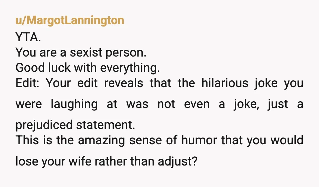 u/MargotLannington YTA. You are a sexist person. Good luck with everything. Edit: Your edit reveals that the hilarious joke you were laughing at was not even a joke, just a...