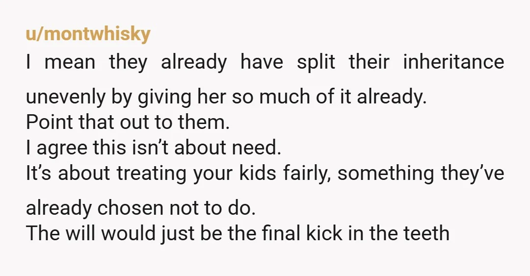 u/montwhisky I mean they already have split their inheritance unevenly by giving her so much of it already. Point that out to them. I agree this isn’t about need. It’s...