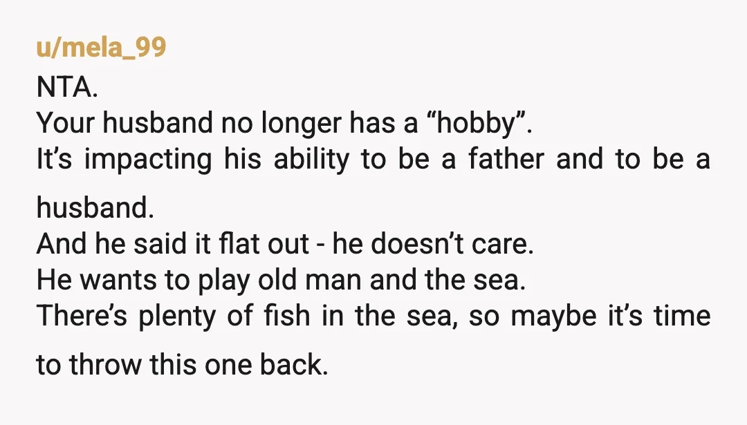 u/mela_99 NTA. Your husband no longer has a “hobby”. It’s impacting his ability to be a father and to be a husband. And he said it flat out - he...
