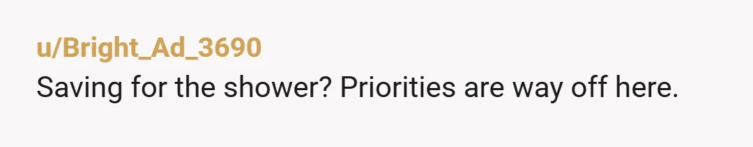 u/Bright_Ad_3690
Saving for the shower? Priorities are way off here.