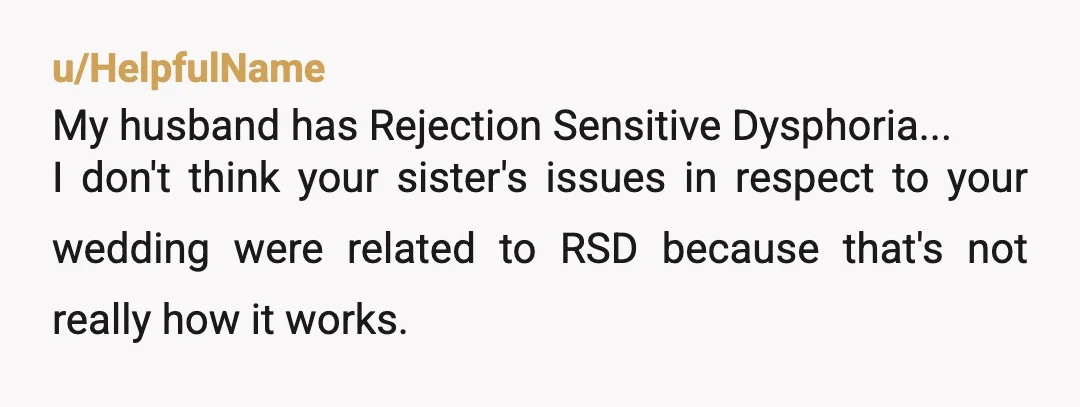 u/HelpfulName My husband has Rejection Sensitive Dysphoria... I don't think your sister's issues in respect to your wedding were related to RSD because that's not really how it works. I...