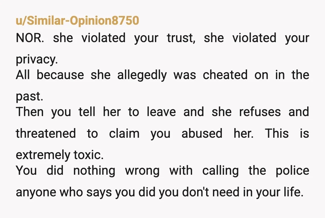 u/Similar-Opinion8750 NOR. she violated your trust, she violated your privacy. All because she allegedly was cheated on in the past. Then you tell her to leave and she refuses and...