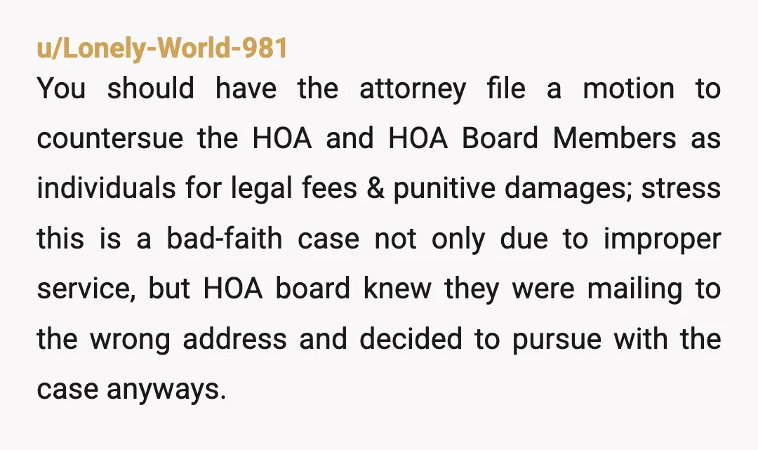 u/Lonely-World-981 You should have the attorney file a motion to countersue the HOA and HOA Board Members as individuals for legal fees & punitive damages; stress this is a bad-faith...