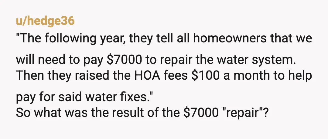 u/hedge36 "The following year, they tell all homeowners that we will need to pay $7000 to repair the water system. Then they raised the HOA fees $100 a month to...