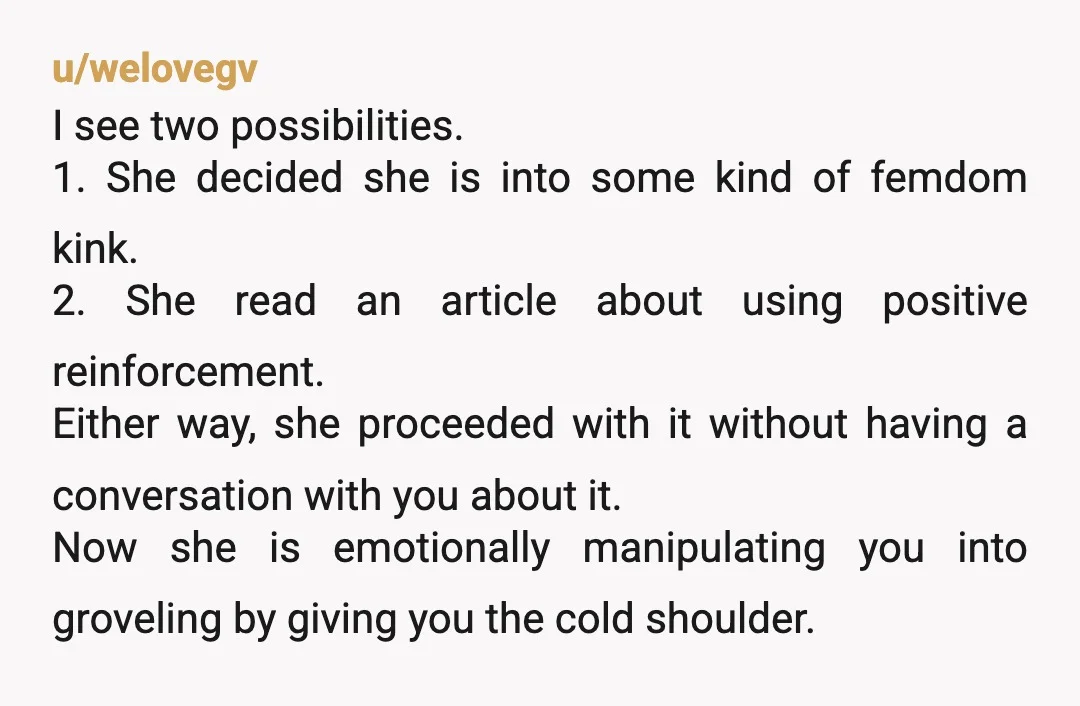 u/welovegv I see two possibilities. 1. She decided she is into some kind of femdom kink. 2. She read an article about using positive reinforcement. Either way, she proceeded with...