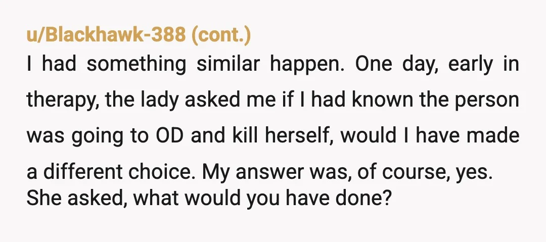 u/ScorchedEarthworm The only way any of this would make you an AH, is if you refuse to let yourself off the hook. Her death is not on you. We don't...