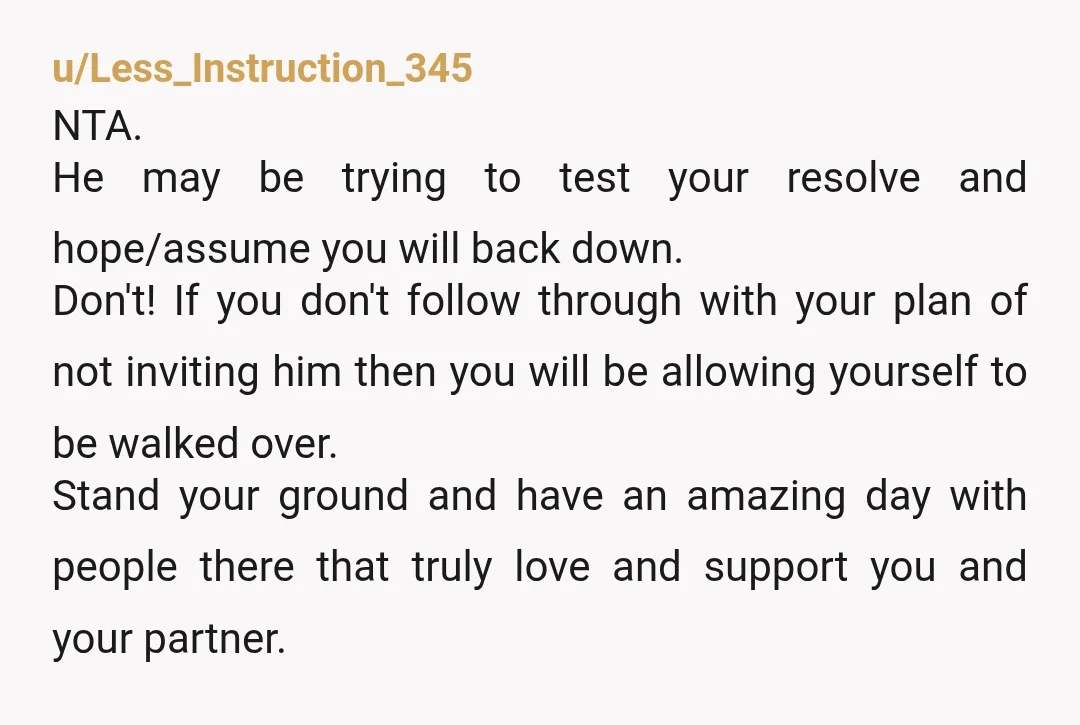 u/Less_Instruction_345 NTA. He may be trying to test your resolve and hope/assume you will back down. Don't! If you don't follow through with your plan of not inviting him then...