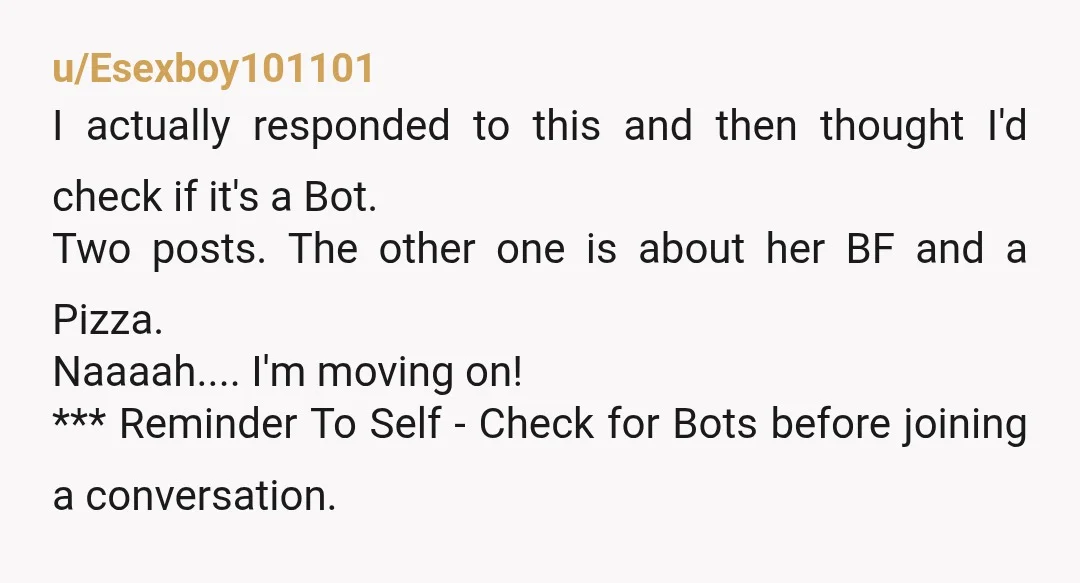 u/Esexboy101101 I actually responded to this and then thought I'd check if it's a Bot. Two posts. The other one is about her BF and a Pizza. Naaaah.... I'm moving...