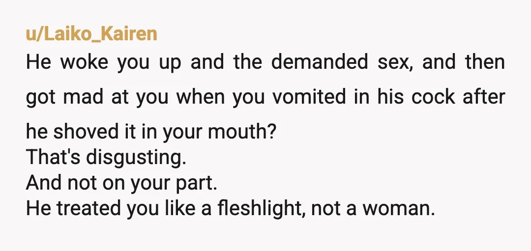u/Laiko_Kairen He woke you up and the demanded sex, and then got mad at you when you vomited in his cock after he shoved it in your mouth? That's disgusting....