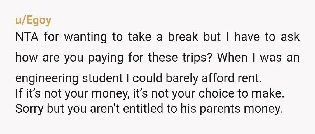 u/Egoy NTA for wanting to take a break but I have to ask how are you paying for these trips? When I was an engineering student I could barely afford...