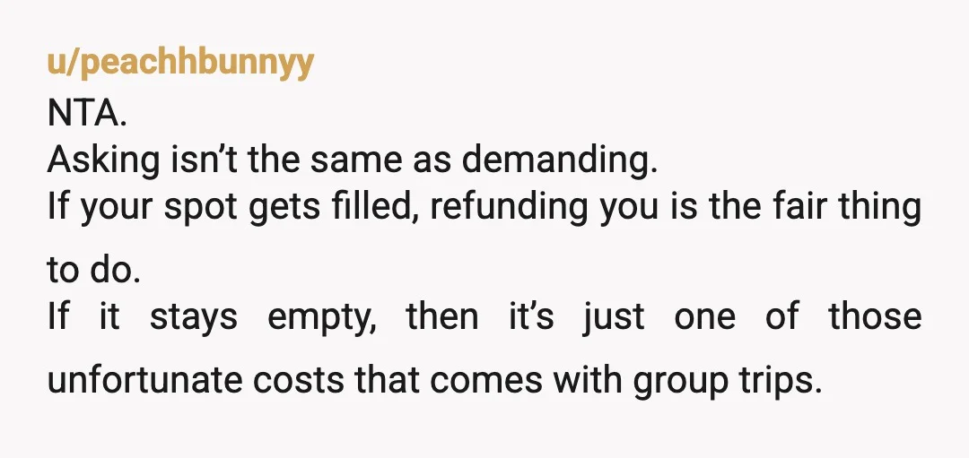 u/peachhbunnyy NTA. Asking isn’t the same as demanding. If your spot gets filled, refunding you is the fair thing to do. If it stays empty, then it’s just one of...