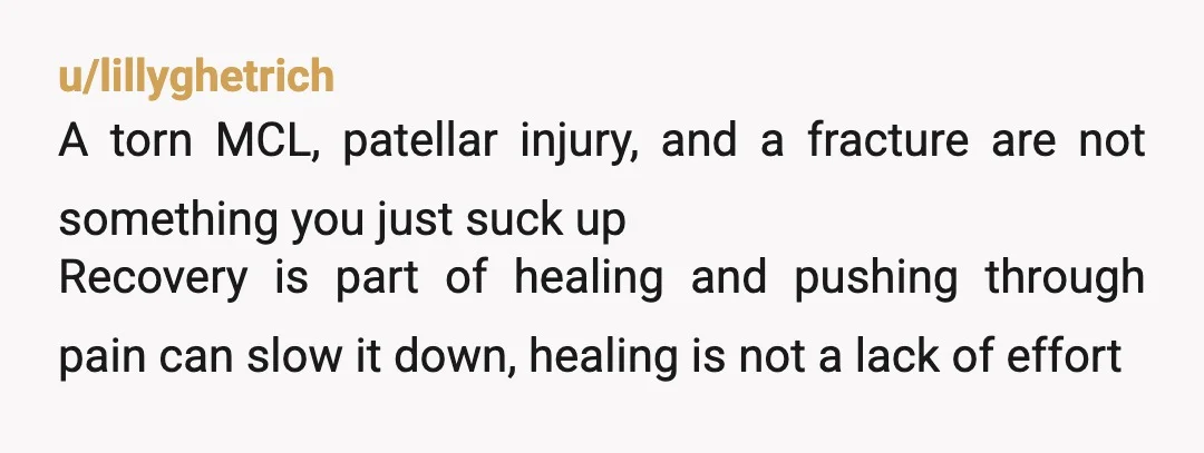 u/lillyghetrich A torn MCL, patellar injury, and a fracture are not something you just suck up Recovery is part of healing and pushing through pain can slow it down, healing...