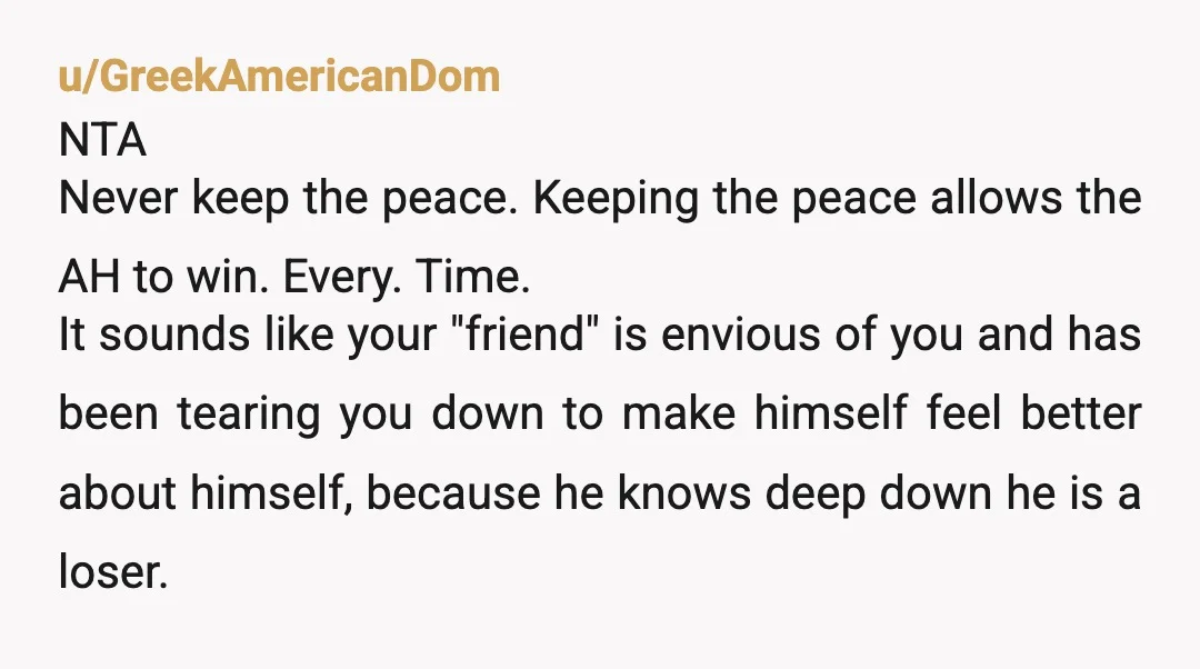 u/GreekAmericanDom NTA Never keep the peace. Keeping the peace allows the AH to win. Every. Time. It sounds like your "friend" is envious of you and has been tearing you...