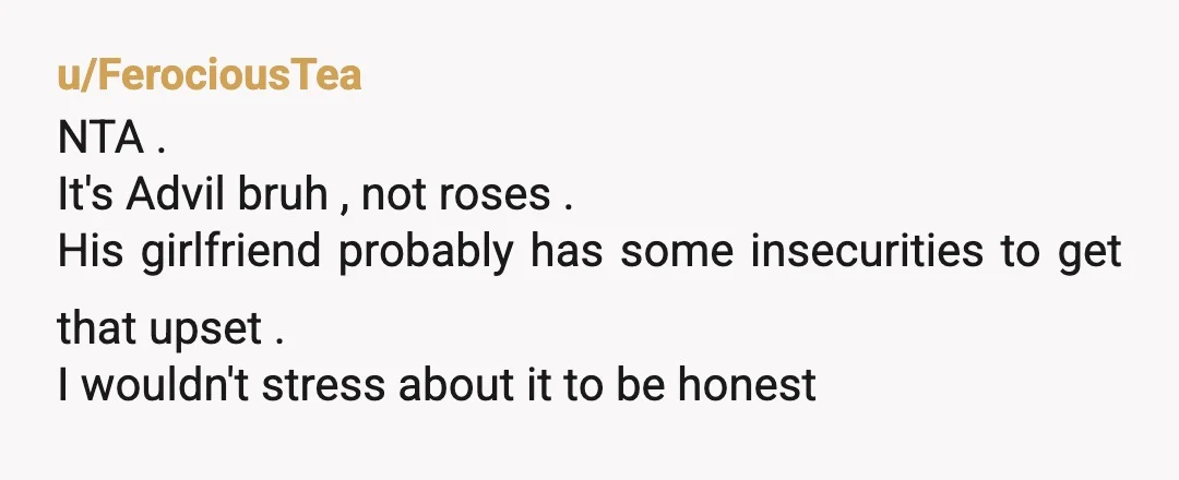 u/FerociousTea
NTA .
It's Advil bruh , not roses .
His girlfriend probably has some insecurities to get that upset .
I wouldn't stress about it to be honest