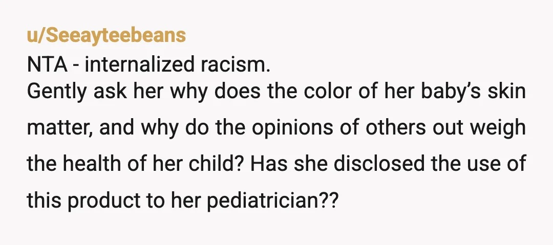 u/Seeayteebeans NTA - internalized racism. Gently ask her why does the color of her baby’s skin matter, and why do the opinions of others out weigh the health of her...