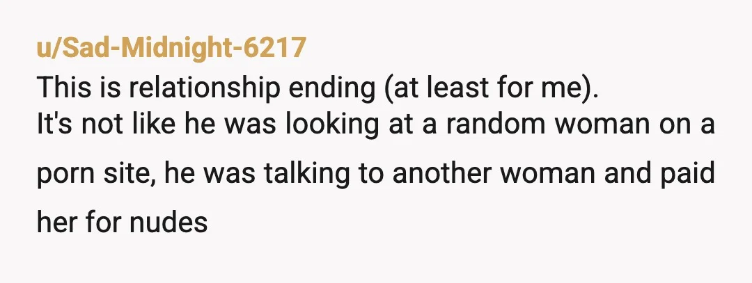 u/Sad-Midnight-6217 This is relationship ending (at least for me). It's not like he was looking at a random woman on a porn site, he was talking to another woman and...