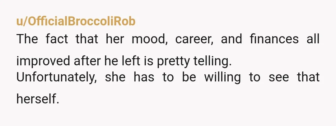 u/OfficialBroccoliRob
The fact that her mood, career, and finances all improved after he left is pretty telling.
Unfortunately, she has to be willing to see that herself.