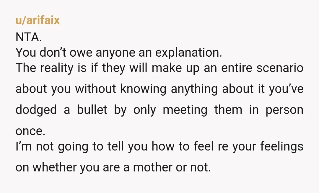 u/arifaix NTA. You don’t owe anyone an explanation. The reality is if they will make up an entire scenario about you without knowing anything about it you’ve dodged a bullet...