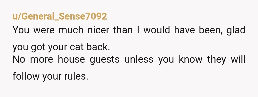 u/General_Sense7092
You were much nicer than I would have been, glad you got your cat back.
No more house guests unless you know they will follow your rules.