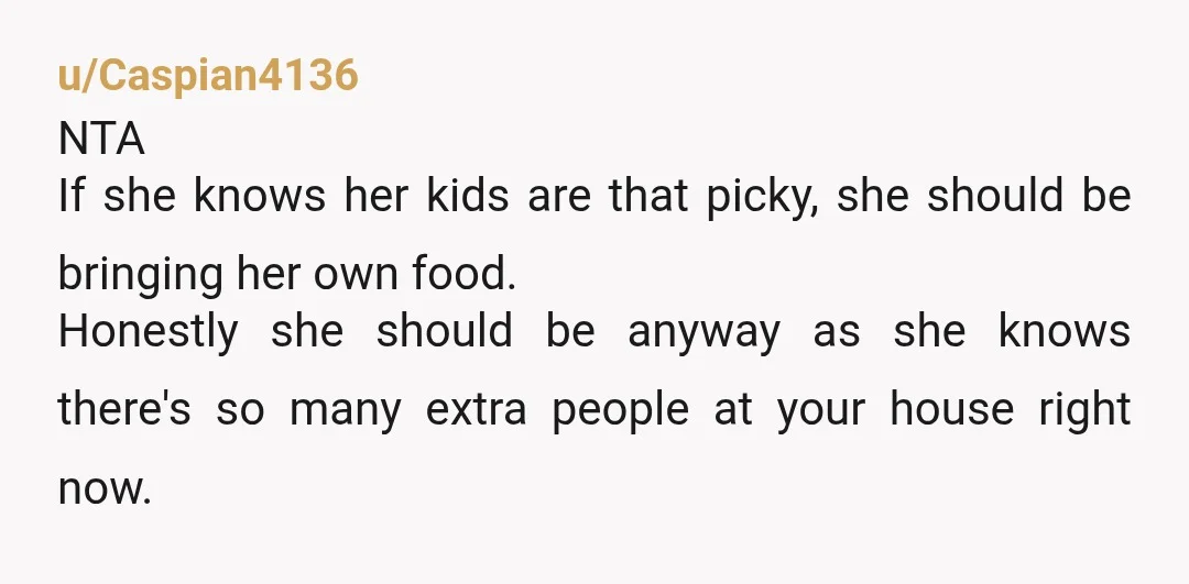 u/Caspian4136 NTA If she knows her kids are that picky, she should be bringing her own food. Honestly she should be anyway as she knows there's so many extra people...