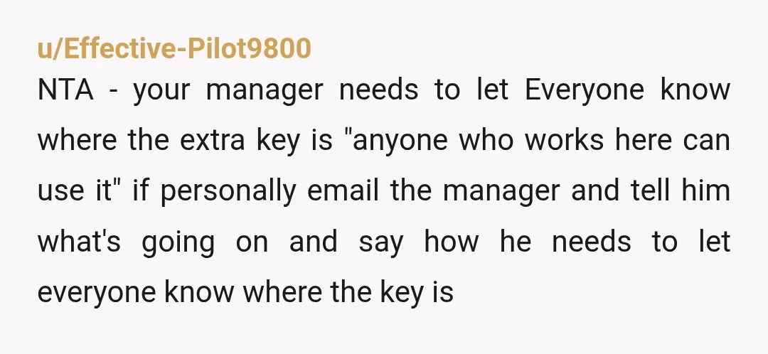 u/Effective-Pilot9800 NTA - your manager needs to let Everyone know where the extra key is "anyone who works here can use it" if personally email the manager and tell him...