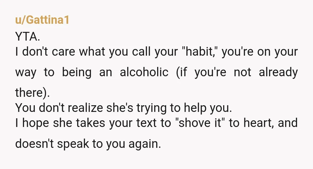 u/underwater_owl YTA If you're drinking beer to survive your life "day by day", you are an alcoholic and need to change your relationship with alcohol. She gave you some "tough...