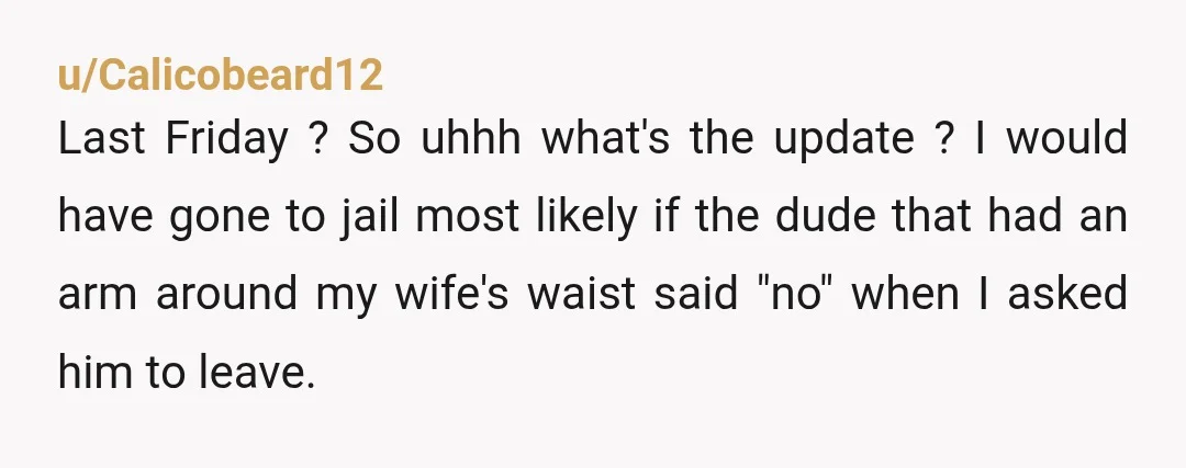 u/Calicobeard12 Last Friday ? So uhhh what's the update ? I would have gone to jail most likely if the dude that had an arm around my wife's waist said...