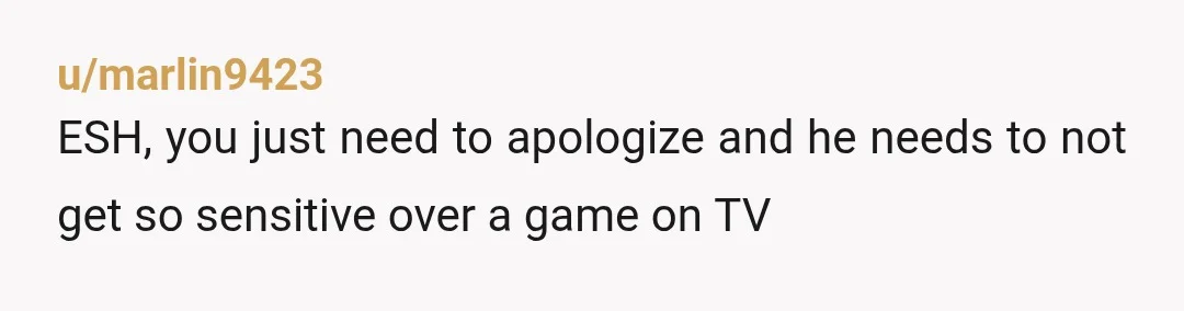 u/marlin9423
ESH, you just need to apologize and he needs to not get so sensitive over a game on TV