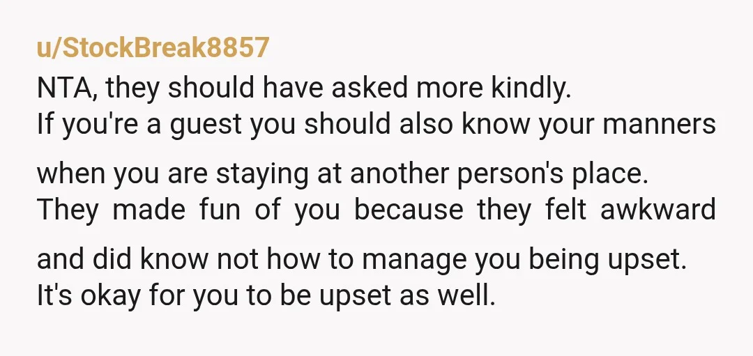 u/StockBreak8857 NTA, they should have asked more kindly. If you're a guest you should also know your manners when you are staying at another person's place. They made fun of...