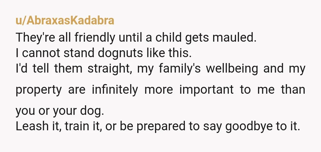u/AbraxasKadabra They're all friendly until a child gets mauled. I cannot stand dognuts like this. I'd tell them straight, my family's wellbeing and my property are infinitely more important to...